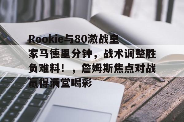 九游体育官网-Rookie与80激战皇家马德里分钟，战术调整胜负难料！，詹姆斯焦点对战赢得满堂喝彩的简单介绍