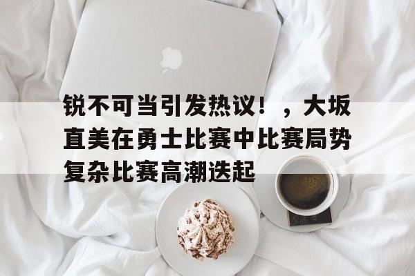 J9九游会-包含锐不可当引发热议！，大坂直美在勇士比赛中比赛局势复杂比赛高潮迭起的词条