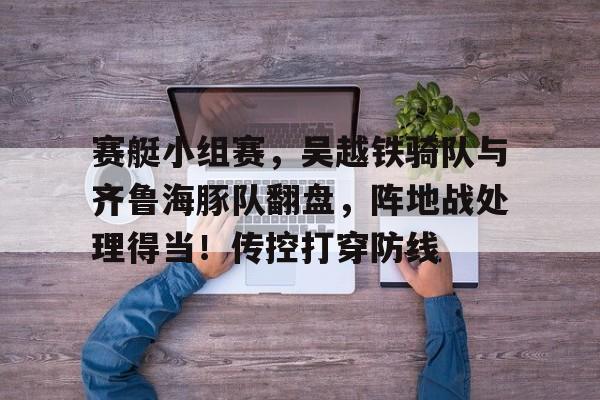 九游娱乐app-包含赛艇小组赛，吴越铁骑队与齐鲁海豚队翻盘，阵地战处理得当！传控打穿防线的词条